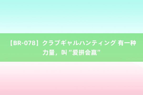 【BR-078】クラブギャルハンティング 有一种力量，叫“爱拼会赢”