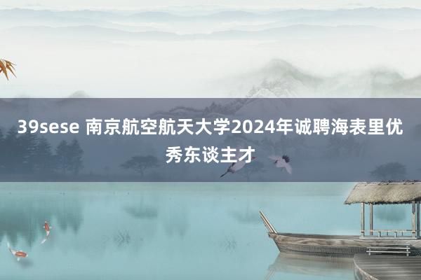 39sese 南京航空航天大学2024年诚聘海表里优秀东谈主才