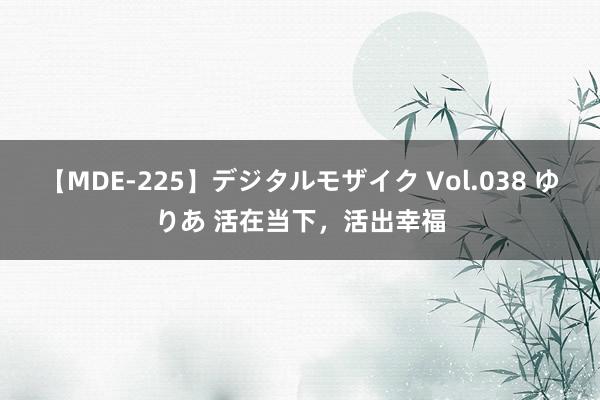 【MDE-225】デジタルモザイク Vol.038 ゆりあ 活在当下，活出幸福