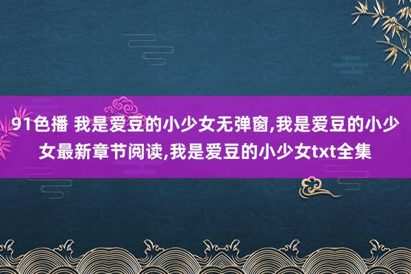 91色播 我是爱豆的小少女无弹窗，我是爱豆的小少女最新章节阅读，我是爱豆的小少女txt全集