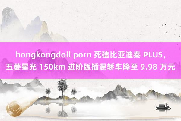 hongkongdoll porn 死磕比亚迪秦 PLUS，五菱星光 150km 进阶版插混轿车降至 9.98 万元