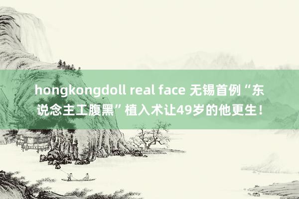 hongkongdoll real face 无锡首例“东说念主工腹黑”植入术让49岁的他更生！