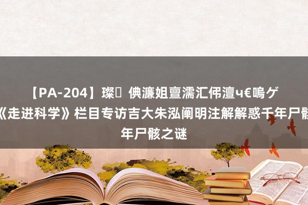 【PA-204】璨倎濂姐亶濡汇伄澶ч€嗚ゲ 央视《走进科学》栏目专访吉大朱泓阐明注解解惑千年尸骸之谜