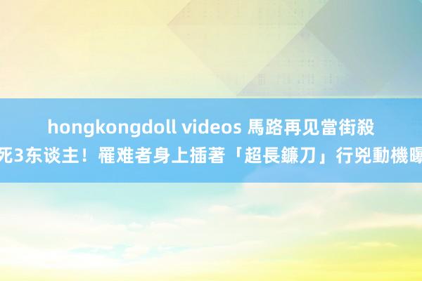 hongkongdoll videos 馬路再见當街殺死3东谈主！罹难者身上插著「超長鐮刀」　行兇動機曝