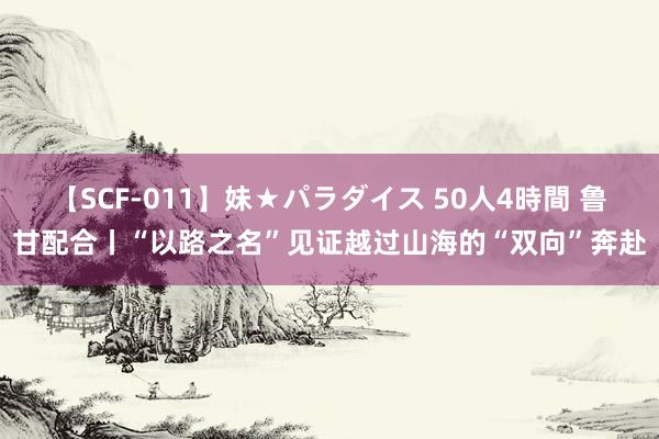 【SCF-011】妹★パラダイス 50人4時間 鲁甘配合丨“以路之名”见证越过山海的“双向”奔赴