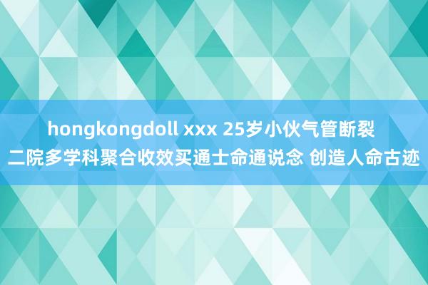 hongkongdoll xxx 25岁小伙气管断裂 二院多学科聚合收效买通士命通说念 创造人命古迹