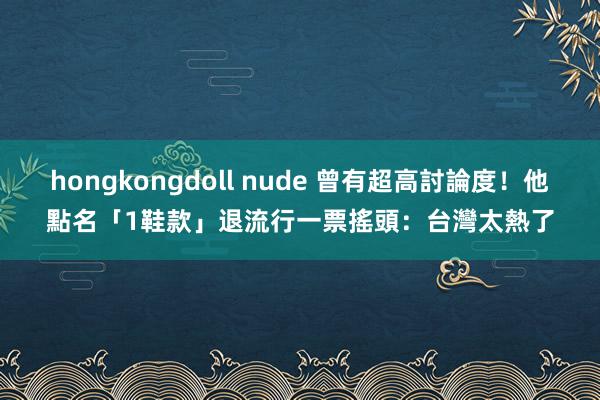 hongkongdoll nude 曾有超高討論度！他點名「1鞋款」退流行　一票搖頭：台灣太熱了