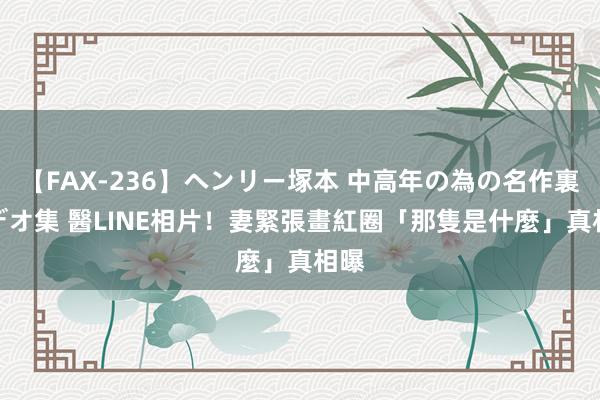 【FAX-236】ヘンリー塚本 中高年の為の名作裏ビデオ集 醫LINE相片！　妻緊張畫紅圈「那隻是什麼」真相曝