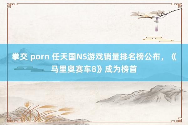 拳交 porn 任天国NS游戏销量排名榜公布，《马里奥赛车8》成为榜首