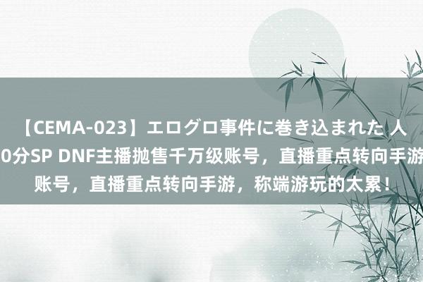 【CEMA-023】エログロ事件に巻き込まれた 人妻たちの昭和史 210分SP DNF主播抛售千万级账号，直播重点转向手游，称端游玩的太累！