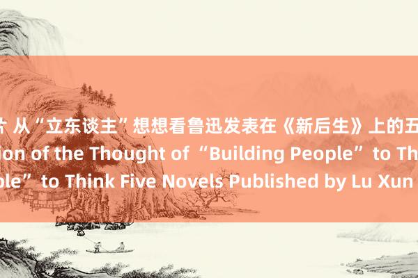 xxxx图片 从“立东谈主”想想看鲁迅发表在《新后生》上的五篇演义 From the Version of the Thought of “Building People” to Think Five Novels Published by Lu Xun in New Youth