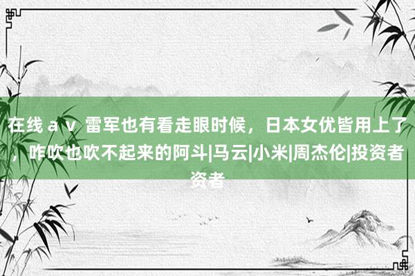 在线ａｖ 雷军也有看走眼时候，日本女优皆用上了，咋吹也吹不起来的阿斗|马云|小米|周杰伦|投资者