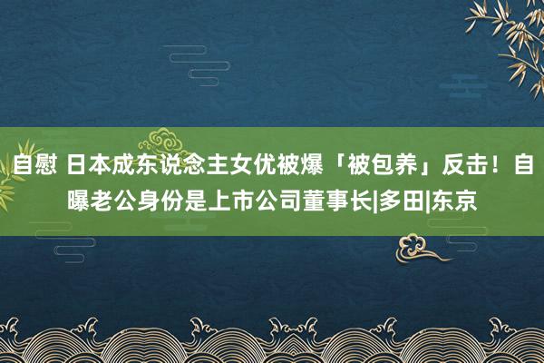 自慰 日本成东说念主女优被爆「被包养」反击！自曝老公身份是上市公司董事长|多田|东京