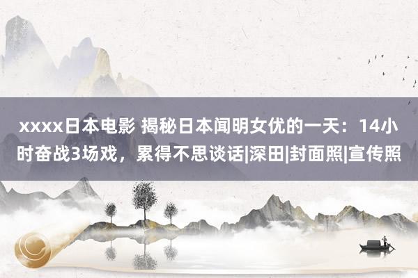 xxxx日本电影 揭秘日本闻明女优的一天：14小时奋战3场戏，累得不思谈话|深田|封面照|宣传照