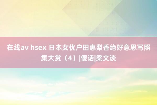 在线av hsex 日本女优户田惠梨香绝好意思写照集大赏（4）|傻话|梁文谈