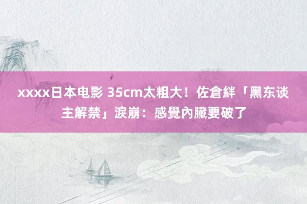 xxxx日本电影 35cm太粗大！佐倉絆「黑东谈主解禁」淚崩：感覺內臟要破了