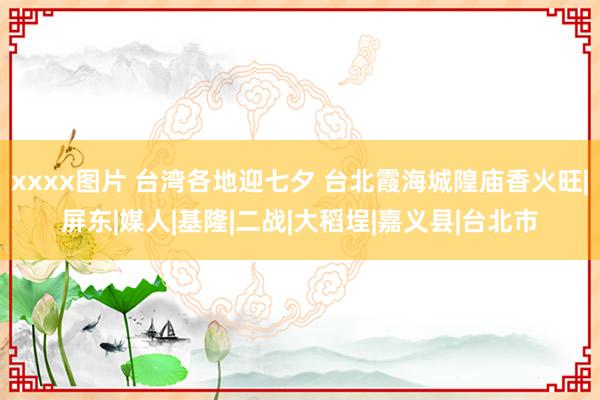 xxxx图片 台湾各地迎七夕 台北霞海城隍庙香火旺|屏东|媒人|基隆|二战|大稻埕|嘉义县|台北市