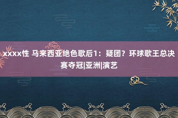 xxxx性 马来西亚绝色歌后1：疑团？环球歌王总决赛夺冠|亚洲|演艺