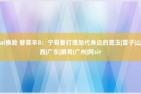 ai换脸 替罪羊8：宁哥要打理加代身边的昆玉|雷子|山西|广东|鹏哥|广州|阿sir