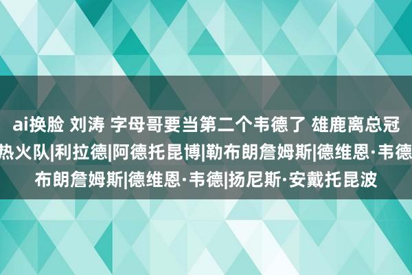 ai换脸 刘涛 字母哥要当第二个韦德了 雄鹿离总冠军还远吗？|雄鹿队|热火队|利拉德|阿德托昆博|勒布朗詹姆斯|德维恩·韦德|扬尼斯·安戴托昆波