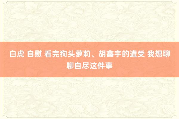 白虎 自慰 看完狗头萝莉、胡鑫宇的遭受 我想聊聊自尽这件事