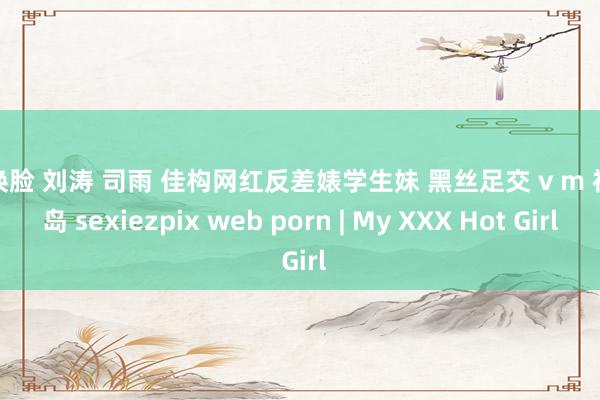 ai换脸 刘涛 司雨 佳构网红反差婊学生妹 黑丝足交 v m 福利岛 sexiezpix web porn | My XXX Hot Girl