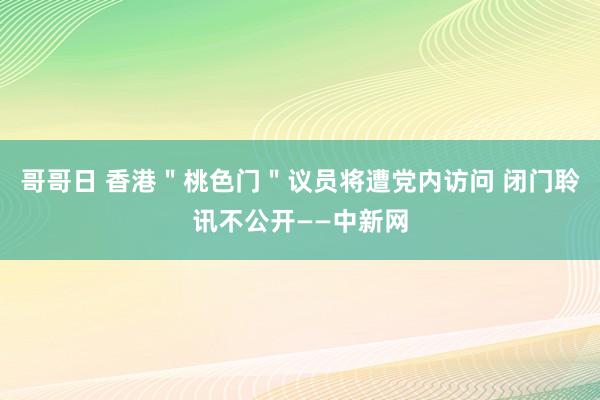 哥哥日 香港＂桃色门＂议员将遭党内访问 闭门聆讯不公开——中新网