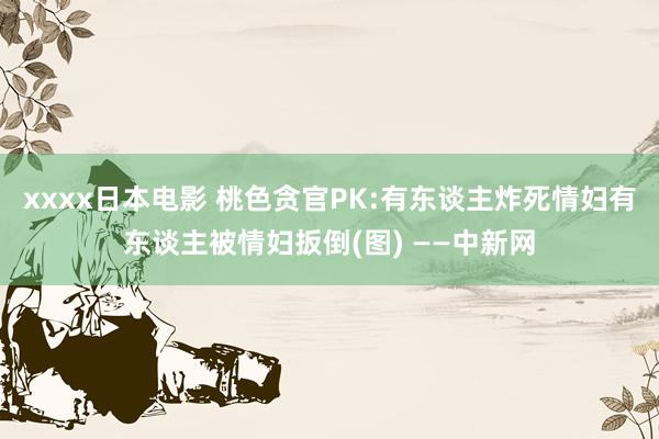 xxxx日本电影 桃色贪官PK:有东谈主炸死情妇有东谈主被情妇扳倒(图) ——中新网