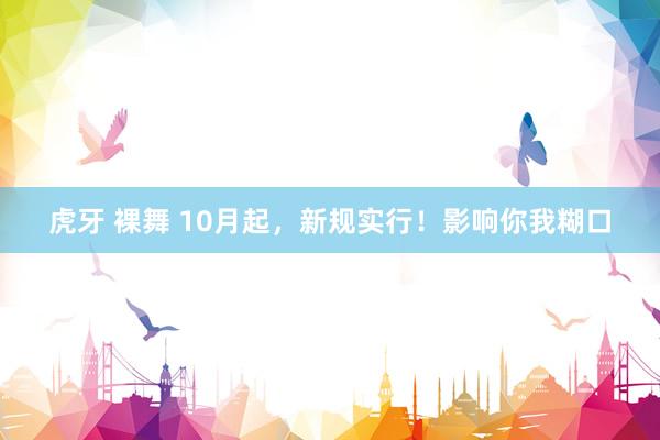 虎牙 裸舞 10月起，新规实行！影响你我糊口