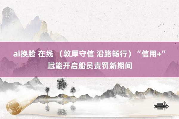 ai换脸 在线 （敦厚守信 沿路畅行）“信用+”赋能开启船员责罚新期间