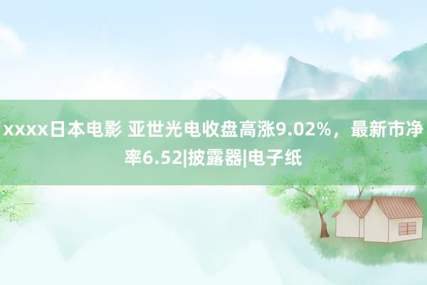 xxxx日本电影 亚世光电收盘高涨9.02%，最新市净率6.52|披露器|电子纸