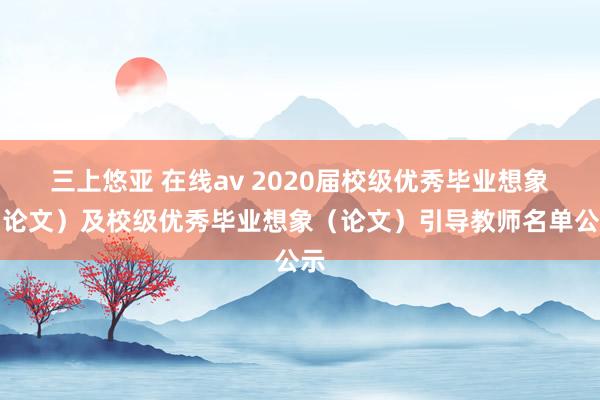 三上悠亚 在线av 2020届校级优秀毕业想象（论文）及校级优秀毕业想象（论文）引导教师名单公示