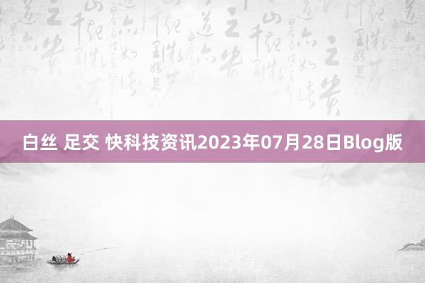 白丝 足交 快科技资讯2023年07月28日Blog版