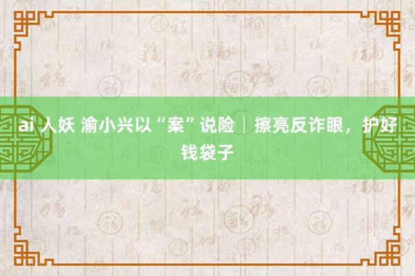 ai 人妖 渝小兴以“案”说险│擦亮反诈眼，护好钱袋子