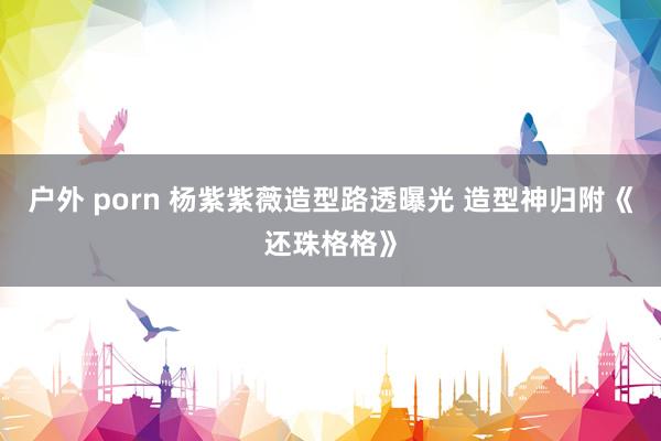 户外 porn 杨紫紫薇造型路透曝光 造型神归附《还珠格格》