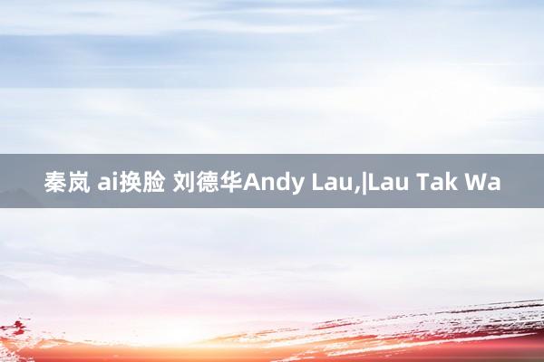 秦岚 ai换脸 刘德华Andy Lau，|Lau Tak Wa