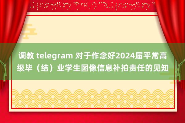 调教 telegram 对于作念好2024届平常高级毕（结）业学生图像信息补拍责任的见知