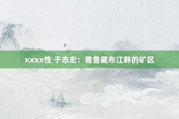 xxxx性 于志宏：雅鲁藏布江畔的矿区