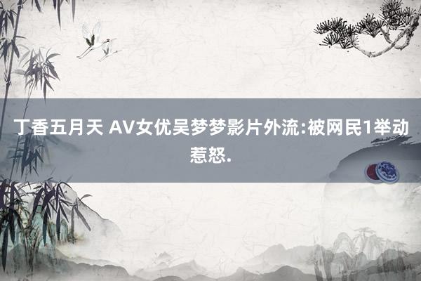 丁香五月天 AV女优吴梦梦影片外流:被网民1举动惹怒.