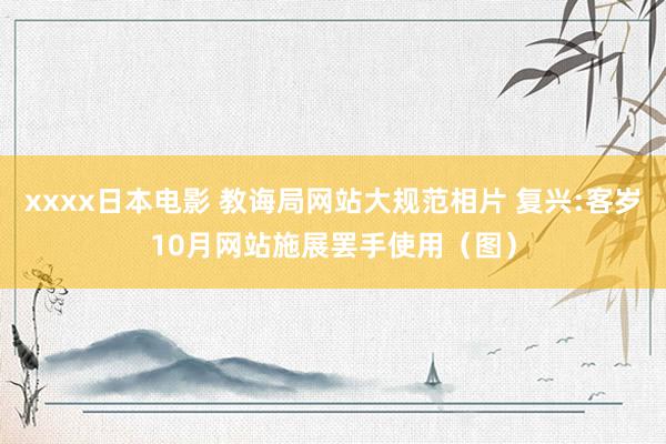 xxxx日本电影 教诲局网站大规范相片 复兴:客岁10月网站施展罢手使用（图）