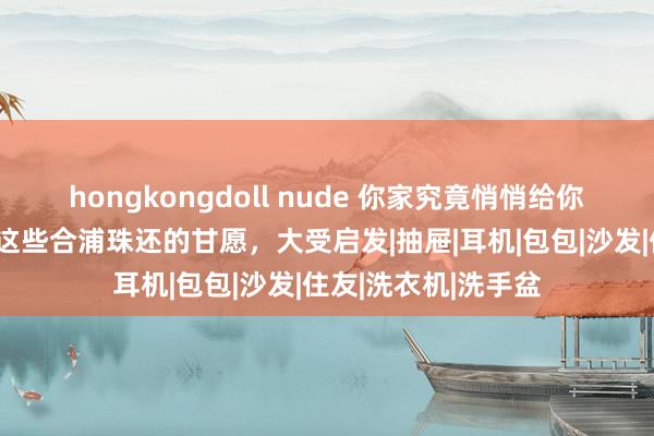 hongkongdoll nude 你家究竟悄悄给你攒了若干宝？看完这些合浦珠还的甘愿，大受启发|抽屉|耳机|包包|沙发|住友|洗衣机|洗手盆