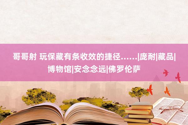 哥哥射 玩保藏有条收效的捷径......|庞耐|藏品|博物馆|安念念远|佛罗伦萨