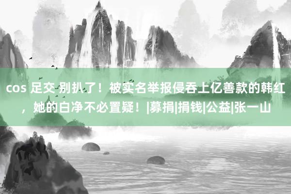 cos 足交 别扒了！被实名举报侵吞上亿善款的韩红，她的白净不必置疑！|募捐|捐钱|公益|张一山