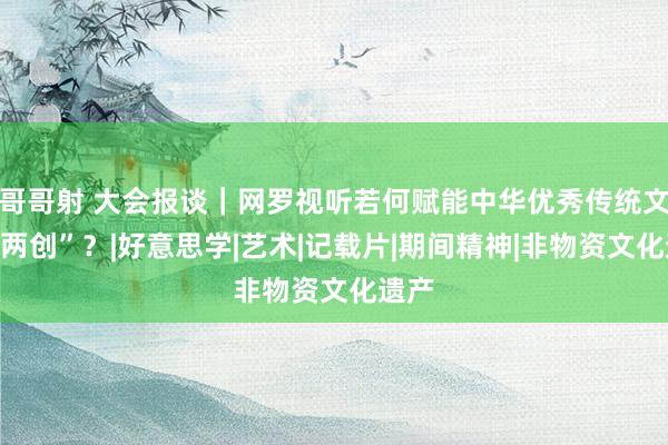 哥哥射 大会报谈｜网罗视听若何赋能中华优秀传统文化“两创”？|好意思学|艺术|记载片|期间精神|非物资文化遗产