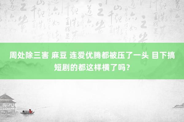 周处除三害 麻豆 连爱优腾都被压了一头 目下搞短剧的都这样横了吗？