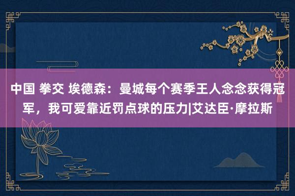 中国 拳交 埃德森：曼城每个赛季王人念念获得冠军，我可爱靠近罚点球的压力|艾达臣·摩拉斯