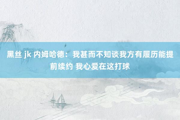 黑丝 jk 内姆哈德：我甚而不知谈我方有履历能提前续约 我心爱在这打球