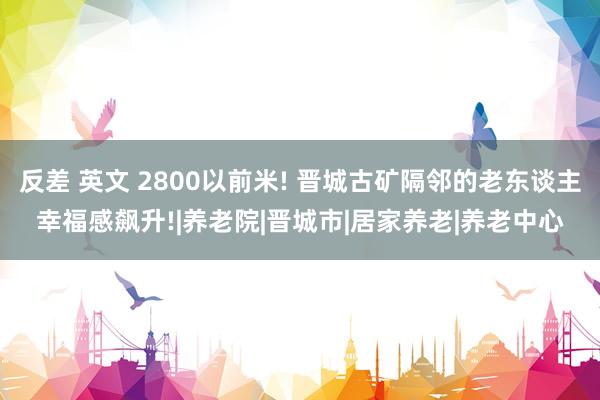 反差 英文 2800以前米! 晋城古矿隔邻的老东谈主幸福感飙升!|养老院|晋城市|居家养老|养老中心