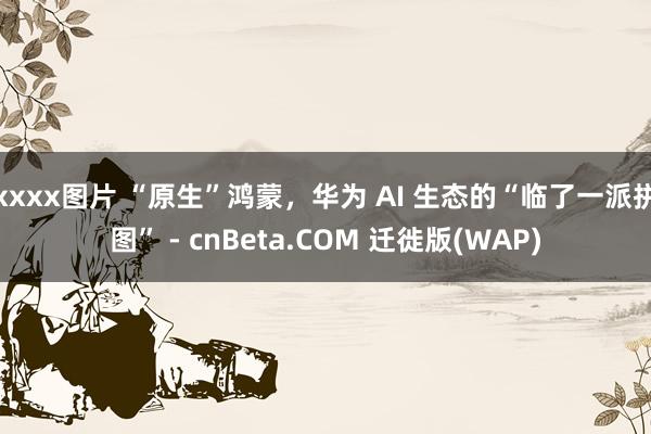 xxxx图片 “原生”鸿蒙，华为 AI 生态的“临了一派拼图” - cnBeta.COM 迁徙版(WAP)