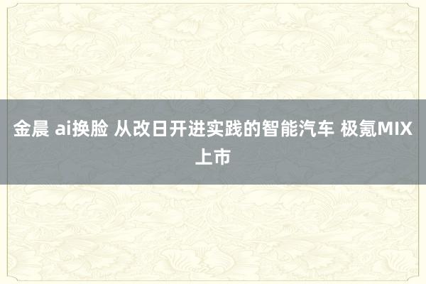 金晨 ai换脸 从改日开进实践的智能汽车 极氪MIX上市